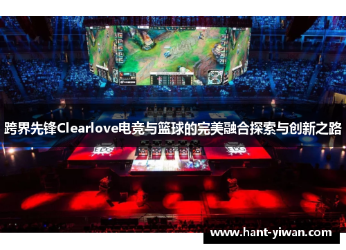跨界先锋Clearlove电竞与篮球的完美融合探索与创新之路 跨界先锋Clearlove电竞与篮球的完美融合探索与创新之路