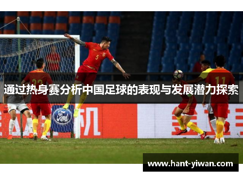 通过热身赛分析中国足球的表现与发展潜力探索 通过热身赛分析中国足球的表现与发展潜力探索