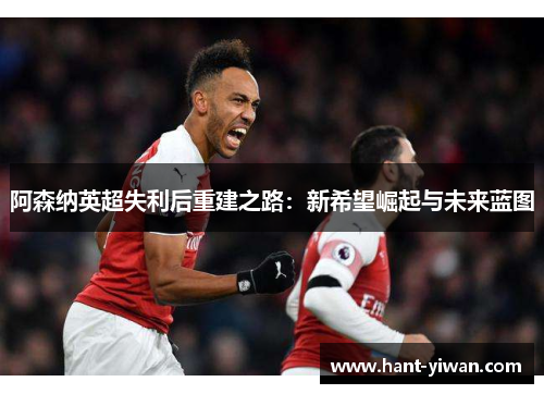阿森纳英超失利后重建之路：新希望崛起与未来蓝图