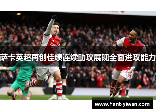 萨卡英超再创佳绩连续助攻展现全面进攻能力