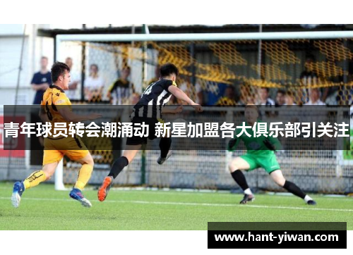 青年球员转会潮涌动 新星加盟各大俱乐部引关注